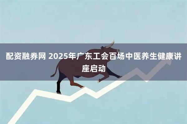 配资融券网 2025年广东工会百场中医养生健康讲座启动