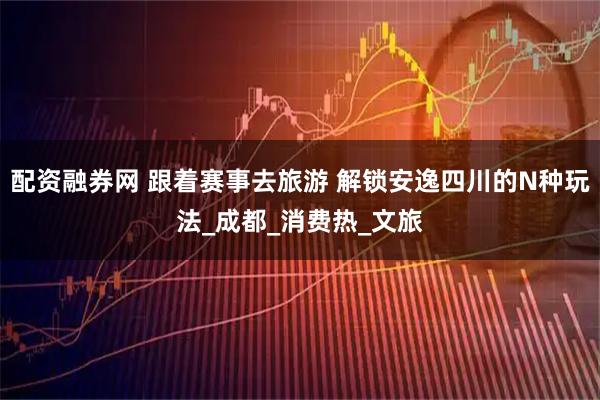 配资融券网 跟着赛事去旅游 解锁安逸四川的N种玩法_成都_消费热_文旅