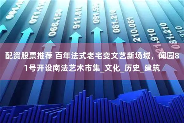 配资股票推荐 百年法式老宅变文艺新场域，闻园81号开设南法艺术市集_文化_历史_建筑