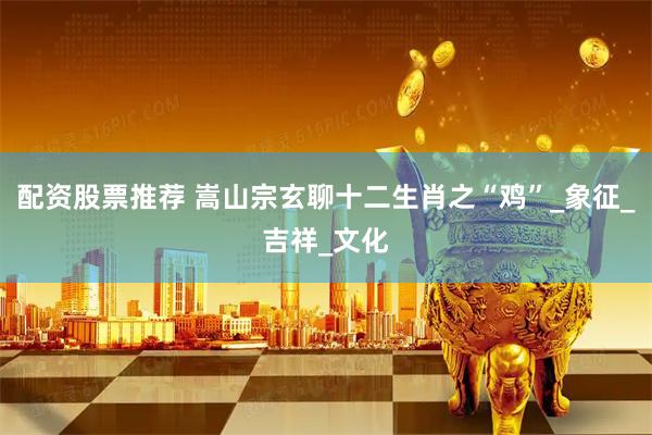 配资股票推荐 嵩山宗玄聊十二生肖之“鸡”_象征_吉祥_文化