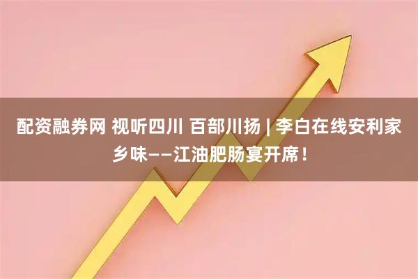 配资融券网 视听四川 百部川扬 | 李白在线安利家乡味——江油肥肠宴开席！