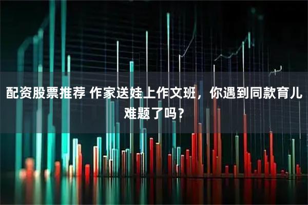 配资股票推荐 作家送娃上作文班，你遇到同款育儿难题了吗？