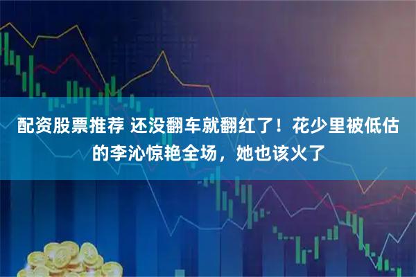 配资股票推荐 还没翻车就翻红了！花少里被低估的李沁惊艳全场，她也该火了