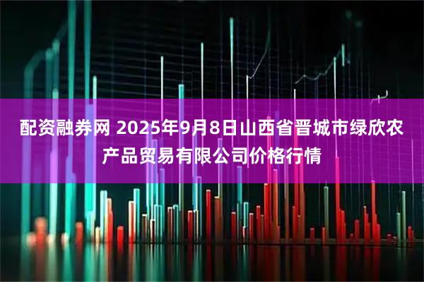 配资融券网 2025年9月8日山西省晋城市绿欣农产品贸易有限公司价格行情