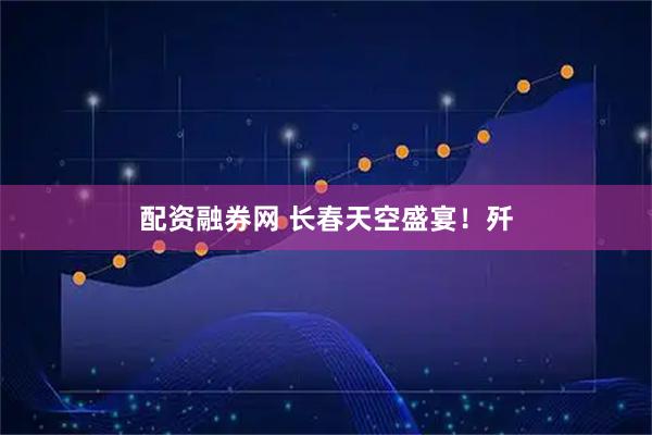 配资融券网 长春天空盛宴！歼