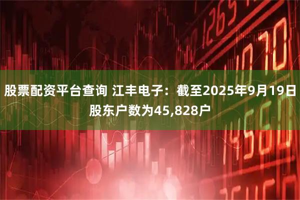 股票配资平台查询 江丰电子：截至2025年9月19日股东户数为45,828户