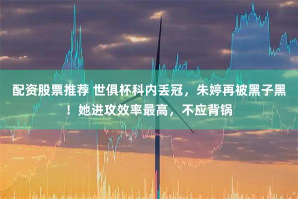 配资股票推荐 世俱杯科内丢冠，朱婷再被黑子黑！她进攻效率最高，不应背锅