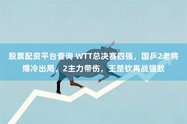 股票配资平台查询 WTT总决赛四强，国乒2老将爆冷出局，2主力带伤，王楚钦再战强敌