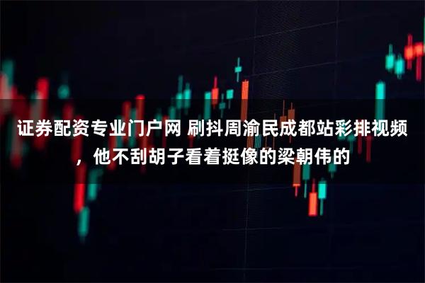 证券配资专业门户网 刷抖周渝民成都站彩排视频，他不刮胡子看着挺像的梁朝伟的